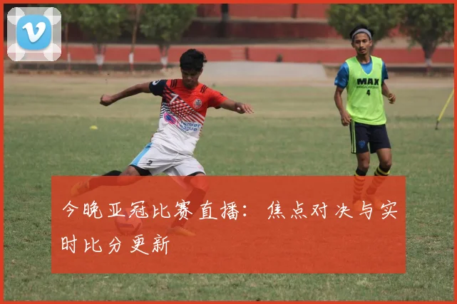 今晚亚冠比赛直播：焦点对决与实时比分更新