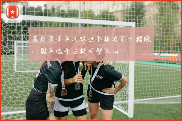 最新男子乒乓球世界排名前十揭晓,国乒选手占据半壁江山