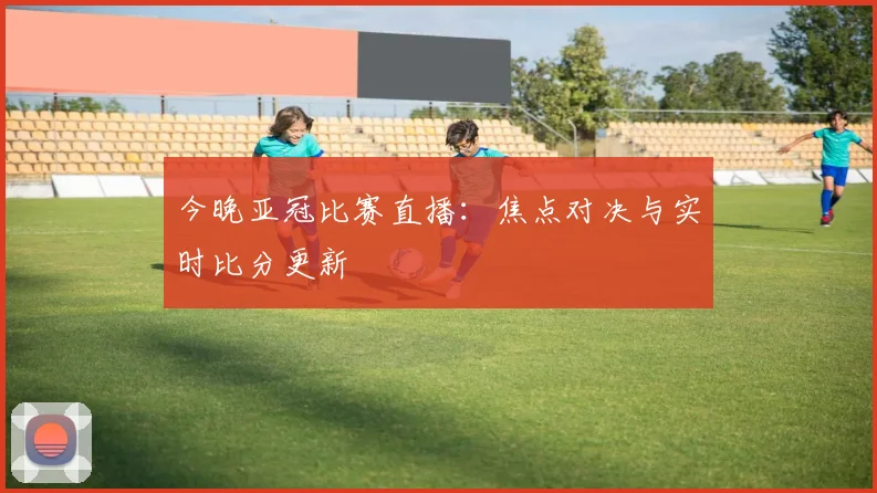 今晚亚冠比赛直播：焦点对决与实时比分更新