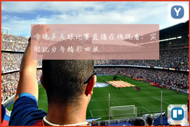 今晚乒乓球比赛直播在线观看：实时比分与精彩回放