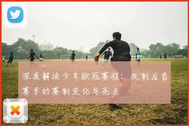 深度解读今年欧冠赛程：改制后首赛季的赛制变化与亮点