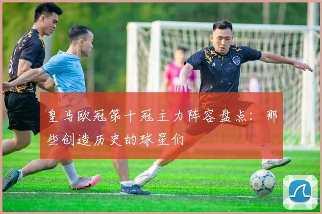 皇马欧冠第十冠主力阵容盘点:那些创造历史的球星们