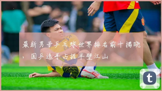 最新男子乒乓球世界排名前十揭晓,国乒选手占据半壁江山