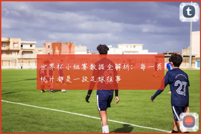 世界杯小组赛数据全解析:每一页统计都是一段足球往事