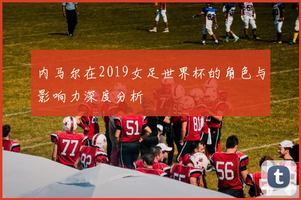 内马尔在2019女足世界杯的角色与影响力深度分析