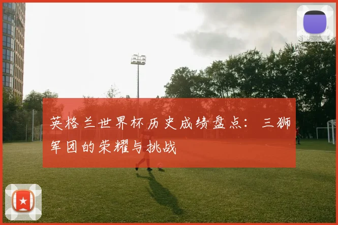 英格兰世界杯历史成绩盘点:三狮军团的荣耀与挑战