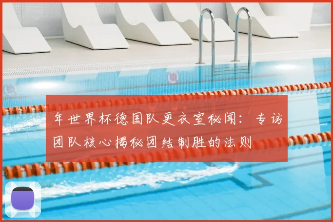 年世界杯德国队更衣室秘闻：专访团队核心揭秘团结制胜的法则
