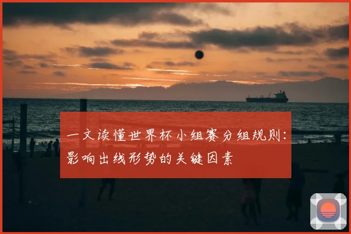 一文读懂世界杯小组赛分组规则:影响出线形势的关键因素