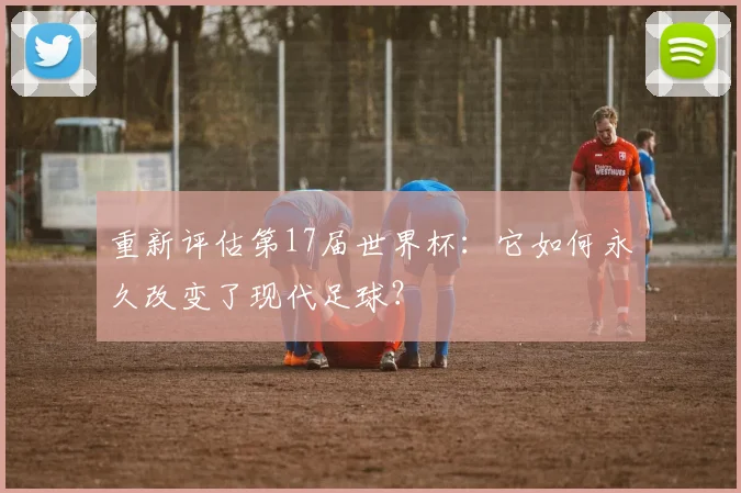 重新评估第17届世界杯:它如何永久改变了现代足球?