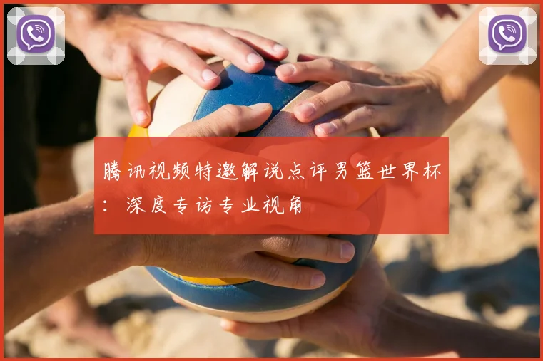 腾讯视频特邀解说点评男篮世界杯：深度专访专业视角