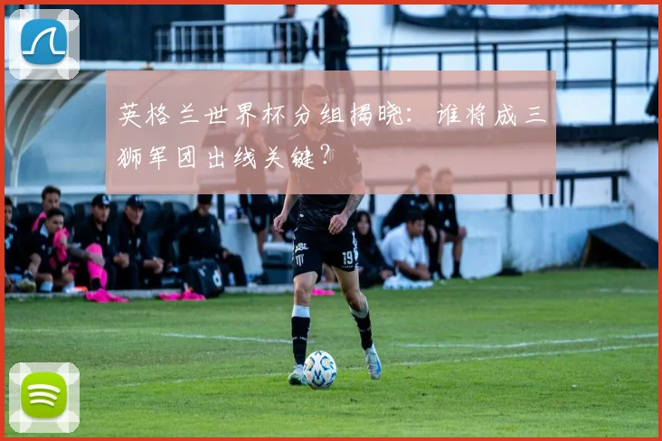英格兰世界杯分组揭晓:谁将成三狮军团出线关键?