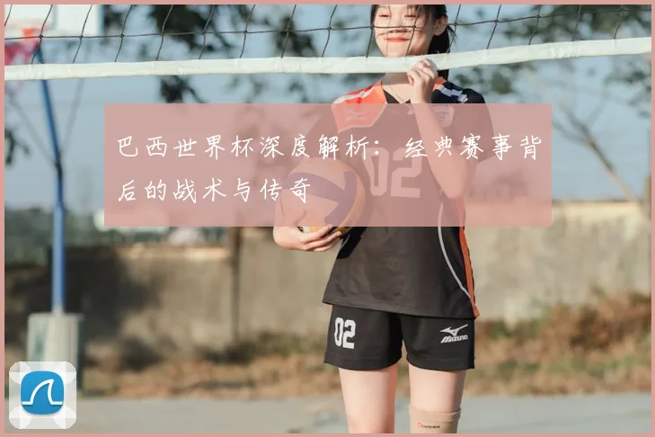 巴西世界杯深度解析:经典赛事背后的战术与传奇