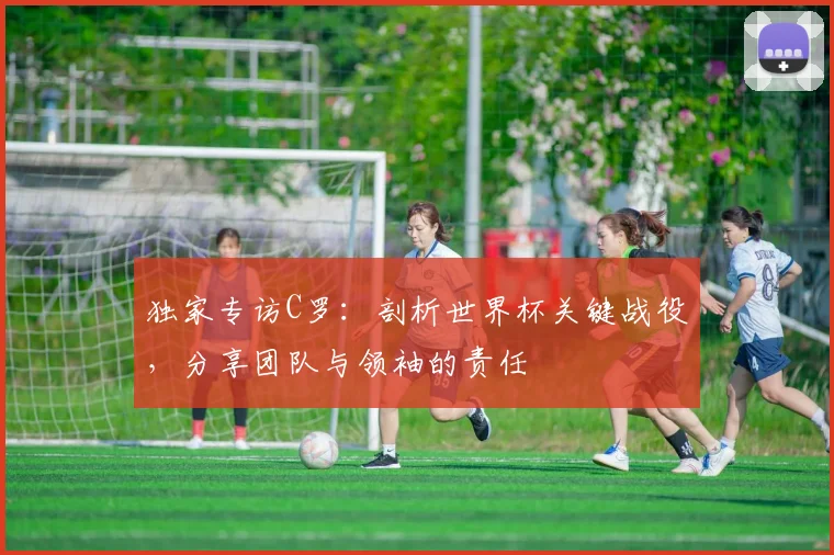 独家专访C罗：剖析世界杯关键战役，分享团队与领袖的责任