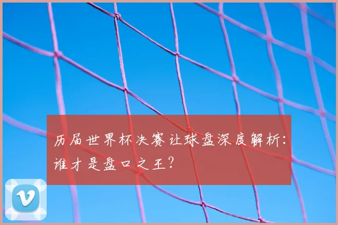历届世界杯决赛让球盘深度解析:谁才是盘口之王?