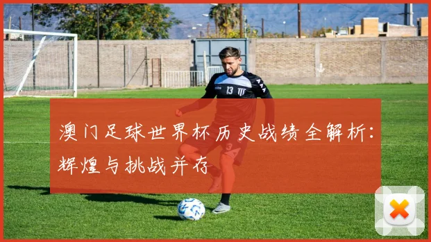 澳门足球世界杯历史战绩全解析:辉煌与挑战并存