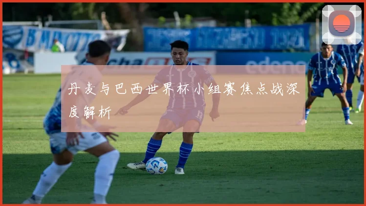 丹麦与巴西世界杯小组赛焦点战深度解析