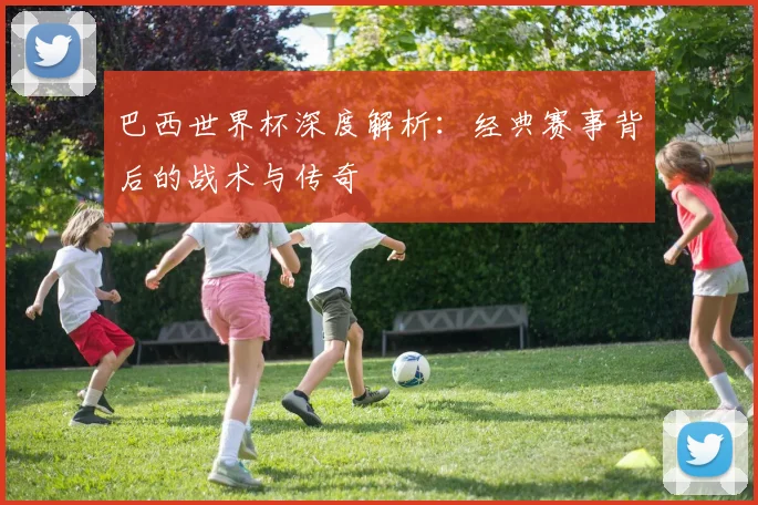 巴西世界杯深度解析:经典赛事背后的战术与传奇