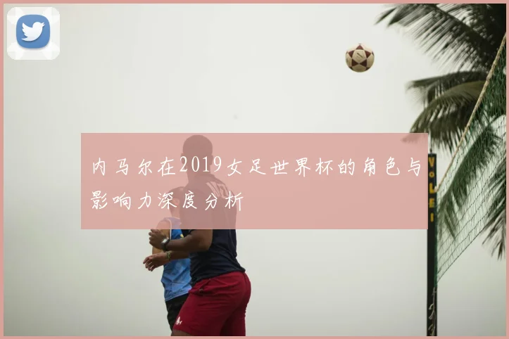 内马尔在2019女足世界杯的角色与影响力深度分析