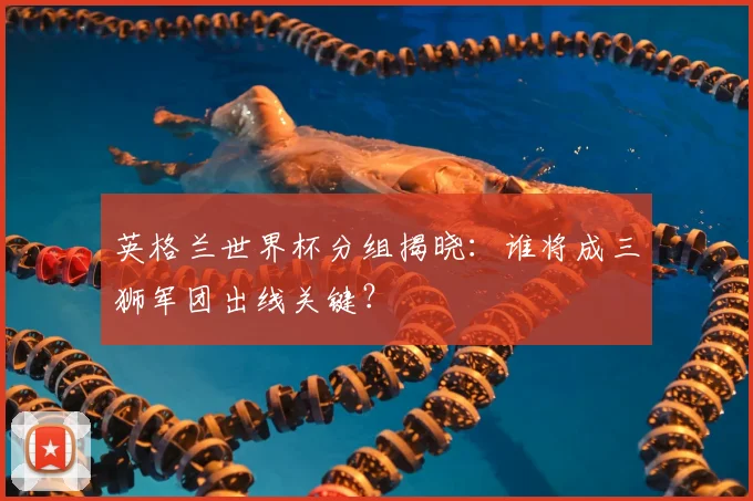 英格兰世界杯分组揭晓:谁将成三狮军团出线关键?