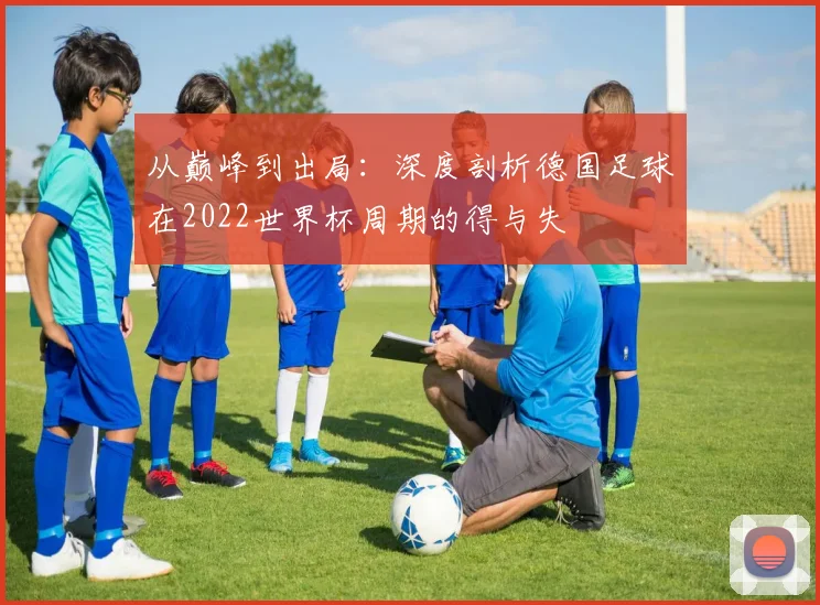 从巅峰到出局：深度剖析德国足球在2022世界杯周期的得与失
