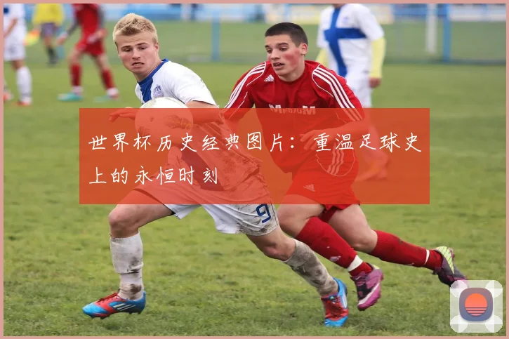 世界杯历史经典图片：重温足球史上的永恒时刻