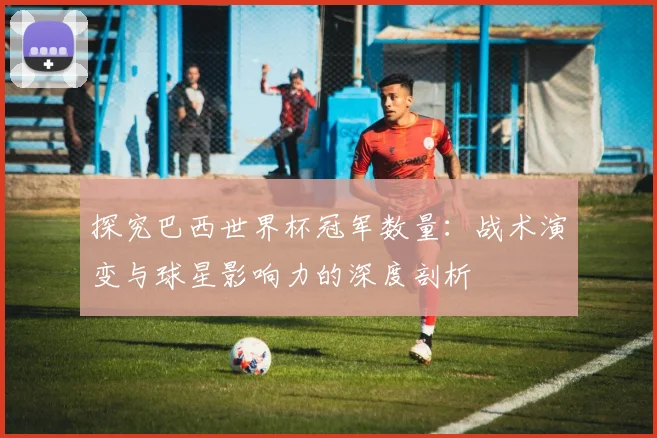 探究巴西世界杯冠军数量:战术演变与球星影响力的深度剖析