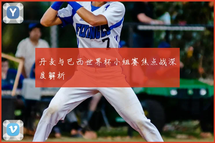 丹麦与巴西世界杯小组赛焦点战深度解析