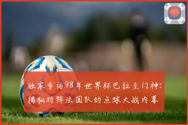 独家专访98年世界杯巴拉圭门神：揭秘对阵法国队的点球大战内幕