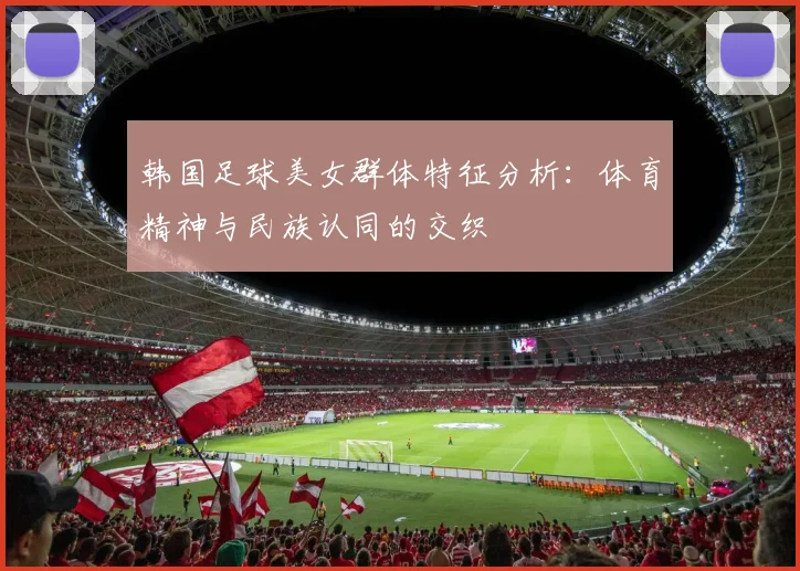 韩国足球美女群体特征分析：体育精神与民族认同的交织