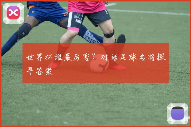 世界杯谁最厉害?对话足球名将探寻答案