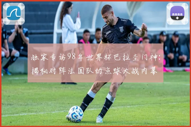 独家专访98年世界杯巴拉圭门神：揭秘对阵法国队的点球大战内幕