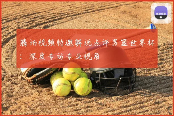 腾讯视频特邀解说点评男篮世界杯：深度专访专业视角